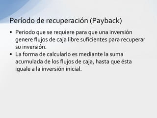 Período de recuperación (Payback)
• Periodo que se requiere para que una inversión
  genere flujos de caja libre suficientes para recuperar
  su inversión.
• La forma de calcularlo es mediante la suma
  acumulada de los flujos de caja, hasta que ésta
  iguale a la inversión inicial.
 