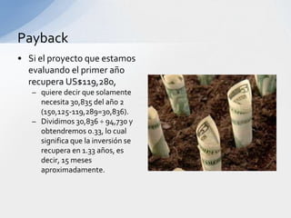 Payback
• Si el proyecto que estamos
  evaluando el primer año
  recupera US$119,280,
   – quiere decir que solamente
     necesita 30,835 del año 2
     (150,125-119,289=30,836).
   – Dividimos 30,836 ÷ 94,730 y
     obtendremos 0.33, lo cual
     significa que la inversión se
     recupera en 1.33 años, es
     decir, 15 meses
     aproximadamente.
 