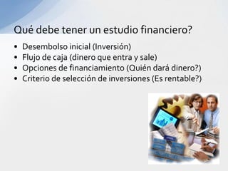 Qué debe tener un estudio financiero?
•   Desembolso inicial (Inversión)
•   Flujo de caja (dinero que entra y sale)
•   Opciones de financiamiento (Quién dará dinero?)
•   Criterio de selección de inversiones (Es rentable?)
 