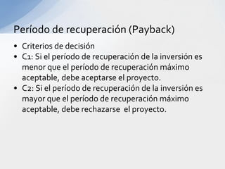 Período de recuperación (Payback)
• Criterios de decisión
• C1: Si el período de recuperación de la inversión es
  menor que el período de recuperación máximo
  aceptable, debe aceptarse el proyecto.
• C2: Si el período de recuperación de la inversión es
  mayor que el período de recuperación máximo
  aceptable, debe rechazarse el proyecto.
 