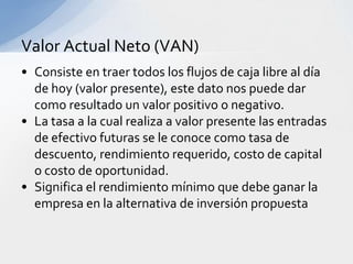 Valor Actual Neto (VAN)
• Consiste en traer todos los flujos de caja libre al día
  de hoy (valor presente), este dato nos puede dar
  como resultado un valor positivo o negativo.
• La tasa a la cual realiza a valor presente las entradas
  de efectivo futuras se le conoce como tasa de
  descuento, rendimiento requerido, costo de capital
  o costo de oportunidad.
• Significa el rendimiento mínimo que debe ganar la
  empresa en la alternativa de inversión propuesta
 