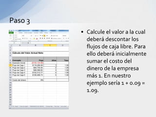 Paso 3
         • Calcule el valor a la cual
           deberá descontar los
           flujos de caja libre. Para
           ello deberá inicialmente
           sumar el costo del
           dinero de la empresa
           más 1. En nuestro
           ejemplo sería 1 + 0.09 =
           1.09.
 