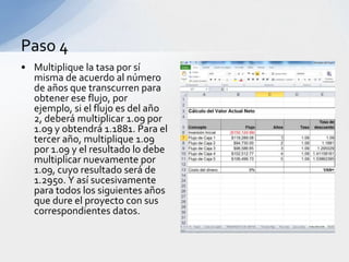 Paso 4
• Multiplique la tasa por sí
  misma de acuerdo al número
  de años que transcurren para
  obtener ese flujo, por
  ejemplo, si el flujo es del año
  2, deberá multiplicar 1.09 por
  1.09 y obtendrá 1.1881. Para el
  tercer año, multiplique 1.09
  por 1.09 y el resultado lo debe
  multiplicar nuevamente por
  1.09, cuyo resultado será de
  1.2950. Y así sucesivamente
  para todos los siguientes años
  que dure el proyecto con sus
  correspondientes datos.
 