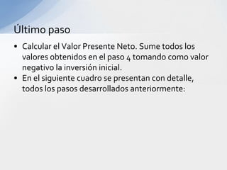 Último paso
• Calcular el Valor Presente Neto. Sume todos los
  valores obtenidos en el paso 4 tomando como valor
  negativo la inversión inicial.
• En el siguiente cuadro se presentan con detalle,
  todos los pasos desarrollados anteriormente:
 