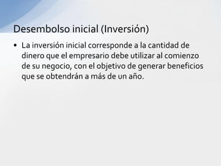 Desembolso inicial (Inversión)
• La inversión inicial corresponde a la cantidad de
  dinero que el empresario debe utilizar al comienzo
  de su negocio, con el objetivo de generar beneficios
  que se obtendrán a más de un año.
 