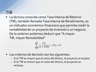 TIR
• La técnica conocida como Tasa Interna de Retorno
  (TIR), también llamada Tasa Interna de Rendimiento, es
  un indicador económico-financiero que permite medir la
  rentabilidad de un proyecto de inversión o un negocio.
  De lo anterior podemos deducir que “A mayor
  TIR, mayor Rentabilidad”



• Los criterios de decisión son los siguientes:
   – Si la TIR es mayor que el costo del dinero, el proyecto se acepta
   – Si la TIR es menor que el costo del dinero, el proyecto se
     rechaza.
 