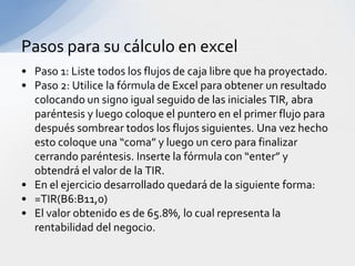 Pasos para su cálculo en excel
• Paso 1: Liste todos los flujos de caja libre que ha proyectado.
• Paso 2: Utilice la fórmula de Excel para obtener un resultado
  colocando un signo igual seguido de las iniciales TIR, abra
  paréntesis y luego coloque el puntero en el primer flujo para
  después sombrear todos los flujos siguientes. Una vez hecho
  esto coloque una “coma” y luego un cero para finalizar
  cerrando paréntesis. Inserte la fórmula con “enter” y
  obtendrá el valor de la TIR.
• En el ejercicio desarrollado quedará de la siguiente forma:
• =TIR(B6:B11,0)
• El valor obtenido es de 65.8%, lo cual representa la
  rentabilidad del negocio.
 