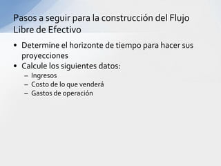 Pasos a seguir para la construcción del Flujo
Libre de Efectivo
• Determine el horizonte de tiempo para hacer sus
  proyecciones
• Calcule los siguientes datos:
   – Ingresos
   – Costo de lo que venderá
   – Gastos de operación
 