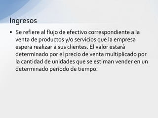 Ingresos
• Se refiere al flujo de efectivo correspondiente a la
  venta de productos y/o servicios que la empresa
  espera realizar a sus clientes. El valor estará
  determinado por el precio de venta multiplicado por
  la cantidad de unidades que se estiman vender en un
  determinado período de tiempo.
 