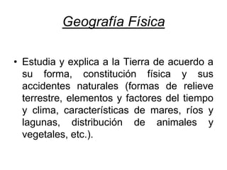 Geografía Física
• Estudia y explica a la Tierra de acuerdo a
su forma, constitución física y sus
accidentes naturales (formas de relieve
terrestre, elementos y factores del tiempo
y clima, características de mares, ríos y
lagunas, distribución de animales y
vegetales, etc.).
 