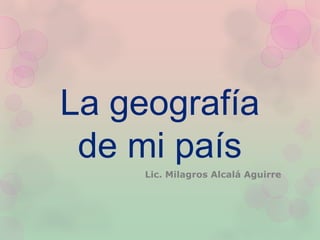 La geografía
de mi país
Lic. Milagros Alcalá Aguirre
 
