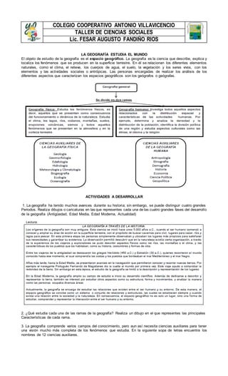 COLEGIO COOPERATIVO ANTONIO VILLAVICENCIO
TALLER DE CIENCIAS SOCIALES
Lic. FESAR AUGUSTO FANDIÑO RIOS
LA GEOGRAFÍA ESTUDIA EL MUNDO
El objeto de estudio de la geografía es el espacio geográfico. La geografía es la ciencia que describe, explica y
localiza los fenómenos que se producen en la superficie terrestre. En él se relacionan los diferentes elementos
naturales, como el clima, el relieve, los cuerpos de agua, el suelo, la vegetación y los seres vivos, con los
elementos y las actividades sociales o antrópicas. Las personas encargadas de realizar los análisis de los
diferentes aspectos que caracterizan los espacios geográficos son los geógrafos o geógrafas.
ACTIVIDADES A DESARROLLAR
1. La geografía ha tenido muchos avances durante su historia; sin embargo, se puede distinguir cuatro grandes
Periodos. Realiza dibujos o caricaturas en las que representes cada una de las cuatro grandes fases del desarrollo
de la geografía (Antigüedad, Edad Media, Edad Moderna, Actualidad)
2. ¿Qué estudia cada una de las ramas de la geografía? Realiza un dibujo en el que representes las principales
Características de cada rama.
3. La geografía comprende varios campos del conocimiento, pero aun así necesita ciencias auxiliares para tener
una visión mucho más completa de los fenómenos que estudia. En la siguiente sopa de letras encuentra los
nombres de 12 ciencias auxiliares.
 