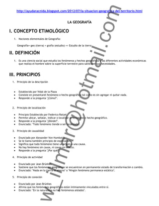om
    http://ayudaracnida.blogspot.com/2012/07/la-situacion-geografica-del-territorio.html


                                                LA GEOGRAFÍA

I. CONCEPTO ETIMOLÓGICO




                                                  ail.c
  1. Nociones elementales de Geografía:

    Geografía= geo (tierra) + grafía (estudio) => Estudio de la tierra


II. DEFINICIÓN
  1. Es una ciencia social que estudia los fenómenos y hechos geográficos y las diferentes actividades económicas
     que realiza el hombre sobre la superficie terrestre para satisfacer sus necesidades.




                                               otm
III. PRINCIPIOS
 1. Principio de la descripción


      Establecido por Vidal de la Plaza
      Consiste en presentarel fenómeno o hecho geográfico tal como es sin agregar ni quitar nada.
      Responde a la pregunta "¿Cómo?".
                                   r@h
 2. Principio de localización

      Principio Establecido por Federico Ratzel
      Permite ubicar, señalar, indicar o localizar al fenómeno o hecho geográfico.
      Responde a la pregunta "¿Dónde?".
      Enunciado: "Todo fenómeno tiende a ser localizado".

 3. Principio de causalidad

      Enunciado por Alexander Von Humboldt
                        llma


      Se le llama también principio de explicación.
      Significa que todo fenómeno tiene un origen o una causa.
      No hay fenómeno sin causa, ni causa sin efecto.
      Responde a la pregunta "¿Por qué?".

 4. Principio de actividad

      Enunciado por Jean Brünhes
      Sostiene que los fenómenos geográficos se encuentran en permanente estado de transformación o cambio.
      Enunciado: "Nada en la tierra es eterno" o "Ningún fenómeno permanece estático".
               w_i




 5. Principio de conexión

      Enunciado por Jean Brünhes
      Afirma que los fenómenos geográficos están íntimamente vinculados entre sí.
      Enunciado: "En la naturaleza no hay fenómenos aislados".
 