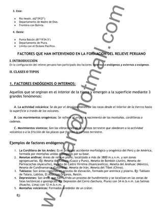 om
  3. Este:

       Río Heath. (62º39'27")
       Departamento de Madre de Dios.
       Frontera con Bolivia.

  4. Oeste:




                                                  ail.c
       Punta Balcón.(81º19'34.5")
       Departamento de Piura.
       Limita con el Océano Pacífico.

      FACTORES QUE HAN INTERVENIDO EN LA FORMACIÓN DEL RELIEVE PERUANO
I. INTRODUCCIÓN
En la configuración del relieve peruano han participado dos factores: internos o endógenos y externos o exógenos.

II. CLASES O TIPOS


1. FACTORES ENDÓGENOS O INTERNOS:
                                               otm
Aquellos que se orginan en el interior de la tierra y emergen a la superficie mediante 3
grandes fenómenos:
                                    r@h
    A. La actividad volcánica: Se da por el desplazamiento de las rocas desde el interior de la tierrra hasta
la superficie a través de los volcanes.

   B. Los movimientos orogénicos: Se refiere al origen o nacimiento de las montañas, cordilleras o
cadenas.

   C. Movimientos sísmicos: Son las vibraciones de la corteza terrestre que obedecen a la actividad
volcánica o a la fricción de las placas que forman la corteza terrestre.


Ejemplos de factores endógenos
                         llma



   1. La Cordillera de los Andes: Es el principal accidente morfológico y orogénico del Perú y de América,
       formada por montañas unidas o plegadas por su base.
   2. Mesetas andinas: Áreas de relieve plano, localizado a más de 3800 m.s.n.m. y son zonas
      agropecuarias. Ej: Meseta del Collaro (Cusco y Puno), Meseta de Bombón (Junín), Meseta de
      Parinacochas (Ayacucho), Meseta de Castro Virreina (Huancavelica), Meseta del Anáhuac (México),
      Meseta de Cundinamarca (Colombia), Meseta de Irán, Meseta del Tíbet (China).
   3. Tablazos: Son áreas costeñas en proceso de elevación, formado por arenisca y pizarra. Ej: Tablazo
      de Talara, Lobitos, El Alto, Los Órganos, Restín.
   4. Depresiones: Son áreas que han sufrido un proceso de hundimiento y se localizan en las zonas de
      falas tectónicas o geológicas. Ej: Depresión del Cerro (Sechura, Piura) con 34 m.b.n.m. Las Salinas
                w_i




      (Huacho, Lima) con 12 m.b.n.m.
   5. Montañas volcánicas: Formados alrededor de un cráter.

     Ej:
 