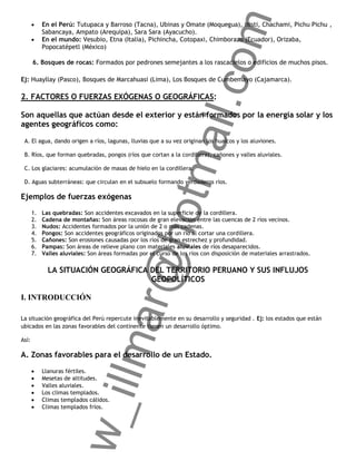 om
            En el Perú: Tutupaca y Barroso (Tacna), Ubinas y Omate (Moquegua), Misti, Chachami, Pichu Pichu ,
            Sabancaya, Ampato (Arequipa), Sara Sara (Ayacucho).
            En el mundo: Vesubio, Etna (Italia), Pichincha, Cotopaxi, Chimborazo (Ecuador), Orizaba,
            Popocatépetl (México)

       6. Bosques de rocas: Formados por pedrones semejantes a los rascacielos o edificios de muchos pisos.

Ej: Huayllay (Pasco), Bosques de Marcahuasi (Lima), Los Bosques de Cumbemayo (Cajamarca).




                                                        ail.c
2. FACTORES O FUERZAS EXÓGENAS O GEOGRÁFICAS:

Son aquellas que actúan desde el exterior y están formados por la energía solar y los
agentes geográficos como:

 A. El agua, dando origen a ríos, lagunas, lluvias que a su vez originan los huaicos y los aluviones.

 B. Ríos, que forman quebradas, pongos (ríos que cortan a la cordillera), cañones y valles aluviales.




                                                     otm
 C. Los glaciares: acumulación de masas de hielo en la cordillera.

 D. Aguas subterráneas: que circulan en el subsuelo formando verdaderos ríos.

Ejemplos de fuerzas exógenas
       1.   Las quebradas: Son accidentes excavados en la superficie de la cordillera.
       2.   Cadena de montañas: Son áreas rocosas de gran elevación entre las cuencas de 2 ríos vecinos.
       3.   Nudos: Accidentes formados por la unión de 2 o más cadenas.
                                         r@h
       4.   Pongos: Son accidentes geográficos originados por un río al cortar una cordillera.
       5.   Cañones: Son erosiones causadas por los ríos de gran estrechez y profundidad.
       6.   Pampas: Son áreas de relieve plano con materiales aluviales de ríos desaparecidos.
       7.   Valles aluviales: Son áreas formadas por el curso de los ríos con disposición de materiales arrastrados.

              LA SITUACIÓN GEOGRÁFICA DEL TERRITORIO PERUANO Y SUS INFLUJOS
                                      GEOPOLÍTICOS

I. INTRODUCCIÓN
                              llma


La situación geográfica del Perú repercute inevitablemente en su desarrollo y seguridad . Ej: los estados que están
ubicados en las zonas favorables del continente tienen un desarrollo óptimo.

Así:

A. Zonas favorables para el desarrollo de un Estado.

            Llanuras fértiles.
            Mesetas de altitudes.
            Valles aluviales.
            Los climas templados.
                     w_i




            Climas templados cálidos.
            Climas templados fríos.
 