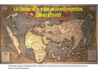 La Geografía y los procedimientos geográficos. El llamado mapa de “Waldseemüller” (1507) fue el primero que incluyó el nombre de América para las tierras recién descubiertas. 