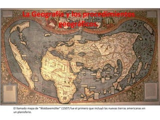La Geografía y los procedimientos geográficos. El llamado mapa de “Waldseemüller” (1507) fue el primero que incluyó las nuevas tierras americanas en un planisferio. 