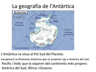 La geografia de l'Antàrtica L’Antàrtica se situa al Pol Sud del Planeta.  Pacífic i Índic que la separen del continents més propers: Amèrica del Sud, Àfrica i Oceania. exceptuant la Península Antàrtica que es projecte cap a Amèrica del Sud. 