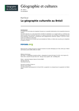 Géographie et cultures
78  (2011)
Vu du Brésil
................................................................................................................................................................................................................................................................................................
Paul Claval
La géographie culturelle au Brésil
................................................................................................................................................................................................................................................................................................
Avertissement
Le contenu de ce site relève de la législation française sur la propriété intellectuelle et est la propriété exclusive de
l'éditeur.
Les œuvres figurant sur ce site peuvent être consultées et reproduites sur un support papier ou numérique sous
réserve qu'elles soient strictement réservées à un usage soit personnel, soit scientifique ou pédagogique excluant
toute exploitation commerciale. La reproduction devra obligatoirement mentionner l'éditeur, le nom de la revue,
l'auteur et la référence du document.
Toute autre reproduction est interdite sauf accord préalable de l'éditeur, en dehors des cas prévus par la législation
en vigueur en France.
Revues.org est un portail de revues en sciences humaines et sociales développé par le Cléo, Centre pour l'édition
électronique ouverte (CNRS, EHESS, UP, UAPV).
................................................................................................................................................................................................................................................................................................
Référence électronique
Paul Claval, « La géographie culturelle au Brésil », Géographie et cultures [En ligne], 78 | 2011, mis en ligne le 25
février 2013, consulté le 28 août 2016. URL : http://gc.revues.org/593 ; DOI : 10.4000/gc.593
Éditeur : Laboratoire Espaces, Nature et Culture (ENEC)
http://gc.revues.org
http://www.revues.org
Document accessible en ligne sur :
http://gc.revues.org/593
Document généré automatiquement le 28 août 2016. La pagination ne correspond pas à la pagination de l'édition
papier.
 