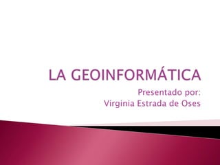 LA GEOINFORMÁTICA Presentado por: Virginia Estrada de Oses 