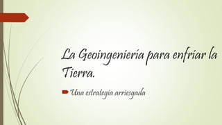 La Geoingeniería para enfriar la
Tierra.
Una estrategia arriesgada
 