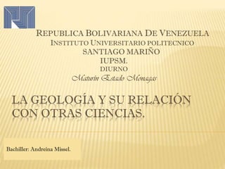 LA GEOLOGÍA Y SU RELACIÓN
CON OTRAS CIENCIAS.
REPUBLICA BOLIVARIANA DE VENEZUELA
INSTITUTO UNIVERSITARIO POLITECNICO
SANTIAGO MARIÑO
IUPSM.
DIURNO
Maturín Estado Monagas
Bachiller: Andreina Missel.
 