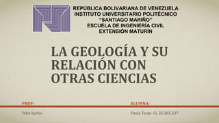 REPÚBLICA BOLIVARIANA DE VENEZUELA
INSTITUTO UNIVERSITARIO POLITÉCNICO
“SANTIAGO MARIÑO”
ESCUELA DE INGENIERÍA CIVIL
EXTENSIÓN MATURÍN
LA GEOLOGÍA Y SU
RELACIÓN CON
OTRAS CIENCIAS
PROF: ALUMNA:
Veliz Yurbis Paola Terán CI. 25.265.327
 