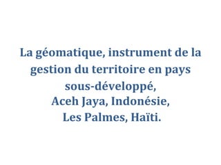 La géomatique, instrument de la
  gestion du territoire en pays
        sous-développé,
      Aceh Jaya, Indonésie,
        Les Palmes, Haïti.
 