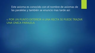 Este axioma es conocido con el nombre de axiomas de
las paralelas y también se enuncio mas tarde así:
V. POR UN PUNTO EXTERIOR A UNA RECTA SE PUEDE TRAZAR
UNA ÚNICA PARALELA.
 