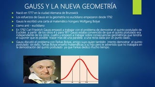GAUSS Y LA NUEVA GEOMETRÍA
 Nació en 1777 en la ciudad Alemana de Brunswick
 Los esfuerzos de Gauss en la geometría no euclidiano empezaron desde 1792
 Gauss le escribió una carta al matemático húngaro Wolfgang Bolyai
 Llamo anti - euclidiano
 En 1792 Carl Friedrich Gauss empezó a trabajar con el problema de demostrar el quinto postulado de
Euclides a partir de los otros 4 y para 1817 Gauss estaba convencido de que el quinto postulado era
independiente de los otros cuatro y empezó a trabajar sobre consecuencias geométricas que tendría
el suponer que es posible trazar mas de una paralela a una recta dada por un punto dado..
 Gauss discutió el problema con Farkas Bolyai, amigo suyo quien también intento demostrar el quinto
postulado sin éxito. Farkas Bolyai enseño matemáticas a su hijo pero le advertido que no trabajara en
la demostración del quinto postulado ya que Farkas dedico mucho tiempo.
 