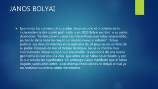 JANOS BOLYAI
 Ignorando los consejos de su padre Janos estudio el problema de la
independencia del quinto postulado y en 1823 Bolyai escribió a su padre
diciéndole: “he descubierto cosas tan maravillosas que estoy sorprendido…
partiendo de la nada he creado un mundo nuevo y extraño”. Bolyai
publico sus descubrimientos en el apéndice de 24 paginas en un libro de
su padre. Después de leer el trabajo de Bolyai, Gauss se mostro muy
impresionado. Bolyai supuso que era posible la existencia de una nueva
geometría lo cual era una idea que antes no se había desarrollado y por
lo que resulta tan significativa. Sin embargo Gauss manifestó que el había
llegado, varios años antes, a las mismas conclusiones de Bolyai el cual ya
no continuo su carrera como matemático.
 
