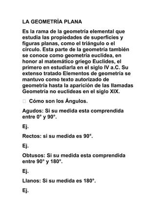 LA GEOMETRÍA PLANA Es la rama de la geometría elemental que estudia las propiedades de superficies y figuras planas, como el triángulo o el círculo. Esta parte de la geometría también se conoce como geometría euclídea, en honor al matemático griego Euclides, el primero en estudiarla en el siglo IV a.C. Su extenso tratado Elementos de geometría se mantuvo como texto autorizado de geometría hasta la aparición de las llamadas Geometría no euclideas en el siglo XIX.   Cómo son los Ángulos. Agudos: Si su medida esta comprendida entre 0° y 90°. Ej.  Rectos: si su medida es 90°. Ej.  Obtusos: Si su medida esta comprendida entre 90° y 180°. Ej.  Llanos: Si su medida es 180°. Ej.   El Instrumento para medirlos y en qué consiste.  El transportador en el cual consiste en un semicírculo dividido en unidades que van desde 0 hasta 180. Cada una de estas medidas es un grado (1°) sexagesimal y todas las medidas que se tomen con este instrumento corresponden al sistema sexagesimal.   Clases de ángulos en término de sus medidas y definir cada uno.  Ángulos Suplementarios: Dos ángulos son suplementarios si la suma de sus medidas es 180°. Ángulos Rectos: Si los dos ángulos que forman un Par Lineal, tienen la misma medida, entonces cada uno de esos ángulos es recto. Ángulos Complementarios: Dos ángulos son complementarios si la suma de sus medidas es 90°. Ángulo Agudo: Es el ángulo cuya medida es un número mayor que 0 y menor que 90°. Ángulo Obtuso: Es el ángulo cuya medida es un numero mayor que 90° y menor que 180°. 4. Clasificación de los triángulos por sus lados y sus gráficas. Triángulos Escálenos: No tienen ningún lado igual. Triángulos Isósceles: Son los que tienen dos lados iguales. Triángulos Equiláteros: Son los que tienen tres lados iguales.  5. Clasificación de los triángulos por sus ángulos, y sus gráficos.  Acutángulos: Son todos los triángulos con todos los ángulos menores de 90°. Rectángulos: Es cuando uno de sus ángulos es de 90°. Obtusángulos: Es cuando uno de sus ángulos es mayor de 90°. 6.¿Qué es un cuadrilátero? Su clasificación y gráficas. Polígono con cuatro lados, o Paralelogramo, en el que cada lado es de igual longitud que su opuesto y los lados opuestos son paralelos entre sí. Cuadrado: donde los cuatro lados son de igual longitud y se cortan en ángulos rectos. Rectángulo: sólo los lados opuestos son iguales, aunque todos los lados se cortan en ángulos rectos. Rombo: donde todos los lados son iguales pero éstos no se cortan  en ángulos rectos. Trapecio: Cuadrilátero con dos lados paralelo y bases de distinta longitud. Paralelogramo: Polígono con 4 lados en el que cada lado es de igual longitud que su opuesto y los lados opuesto son paralelos entre si. LA GEOMETRÍA DEL ESPACIO Es la rama de la geometría que se ocupa de las propiedades y medidas de figuras geométricas en el espacio tridimensional. Entre estas figuras, también llamadas sólidos, se encuentran el cono, el cubo, el cilindro, la pirámide, la esfera y el prisma. La geometría del espacio amplía y refuerza las proposiciones de la geometría plana y es la base fundamental de la trigonometría esférica, la geometría analítica del espacio, la geometría descriptiva y otras ramas de las matemáticas. Se usa ampliamente en matemáticas, en ingeniería y en ciencias naturales. 7. Fórmula de las Áreas 8. Fórmula de los Volúmenes V= volumen H= altura B= área de la base D= diámetro R= radio A= arista 8 7 1 1 1 1 Clasificación de los triángulos Los triángulos se pueden clasificar por la longitud de sus lados o por la amplitud de sus ángulos. Por la longitud de sus lados Por la longitud de sus lados, los triángulos se clasifican en: Triángulo equilátero: si sus tres lados tienen la misma longitud (los tres ángulos internos miden 60 grados ó radianes.)  Triángulo isósceles: si tiene dos lados de la misma longitud. Los ángulos que se oponen a estos lados tienen la misma medida.  Triángulo escaleno: si todos sus lados tienen longitudes diferentes. En un triángulo escaleno no hay ángulos con la misma medida.  EquiláteroIsóscelesEscaleno Por la amplitud de sus ángulos Por la amplitud de sus ángulos, los triángulos se clasifican en: Triángulo rectángulo: si tiene un ángulo interior recto (90°). A los dos lados que conforman el ángulo recto se les denomina catetos y al otro lado hipotenusa.  Triángulo obtusángulo: si uno de sus ángulos es obtuso (mayor de 90°); los otros dos son agudos (menor de 90°).  Triángulo acutángulo: cuando sus tres ángulos son menores a 90°; el triángulo equilátero es un caso particular de triángulo acutángulo.  Clasificación de los triángulos Los triángulos se pueden clasificar por la longitud de sus lados o por la amplitud de sus ángulos. Por la longitud de sus lados Por la longitud de sus lados, los triángulos se clasifican en: Triángulo equilátero: si sus tres lados tienen la misma longitud (los tres ángulos internos miden 60 grados ó radianes.)  Triángulo isósceles: si tiene dos lados de la misma longitud. Los ángulos que se oponen a estos lados tienen la misma medida.  Triángulo escaleno: si todos sus lados tienen longitudes diferentes. En un triángulo escaleno no hay ángulos con la misma medida.  EquiláteroIsóscelesEscaleno Por la amplitud de sus ángulos Por la amplitud de sus ángulos, los triángulos se clasifican en: Triángulo rectángulo: si tiene un ángulo interior recto (90°). A los dos lados que conforman el ángulo recto se les denomina catetos y al otro lado hipotenusa.  Triángulo obtusángulo: si uno de sus ángulos es obtuso (mayor de 90°); los otros dos son agudos (menor de 90°).  Triángulo acutángulo: cuando sus tres ángulos son menores a 90°; el triángulo equilátero es un caso particular de triángulo acutángulo.  RectánguloObtusánguloAcutánguloOblicuángulos Se llama triángulo oblicuángulo cuando no tiene un ángulo interior recto (90°). Los triángulos obtusángulos y acutángulos son oblicuángulos. Otras denominaciones Además, tienen estas denominaciones y características: Los triángulos acutángulos pueden ser: Triángulo acutángulo isósceles: con todos los ángulos agudos, siendo dos iguales, y el otro distinto, este triángulo es simétrico respecto de su altura diferente.  Triángulo acutángulo escaleno: con todos sus ángulos agudos y todos diferentes, no tiene ejes de simetría.  Los triángulos rectángulos pueden ser: Triángulo rectángulo isósceles: con un angulo recto y dos agudos iguales (de 45° cada uno), dos lados son iguales y el otro diferente, naturalmente los lados iguales son los catetos, y el diferente es la hipotenusa, es simétrico respecto a la altura que pasa por el ángulo recto hasta la hipotenusa.  Triángulo rectángulo escaleno: tiene un ángulo recto y todos sus lados y ángulos son diferentes.  Los triángulos obtusángulos son: Triángulo obtusángulo isósceles: tiene un ángulo obtuso, y dos lados iguales que son los que parten del ángulo obtuso, el otro lado es mayor que estos dos.  Triángulo obtusángulo escaleno: tiene un ángulo obtuso y todos sus lados son diferentes.  TriánguloequiláteroisóscelesescalenoacutánguloRectánguloobtusángulo Congruencia de triángulos Dos triángulos son congruentes si hay una correspondencia entre sus vértices de tal manera que el ángulo del vértice y los lados que lo componen sean congruentes con los del otro triángulo. RectánguloObtusánguloAcutánguloOblicuángulos Se llama triángulo oblicuángulo cuando no tiene un ángulo interior recto (90°). Los triángulos obtusángulos y acutángulos son oblicuángulos. Otras denominaciones Además, tienen estas denominaciones y características: Los triángulos acutángulos pueden ser: Triángulo acutángulo isósceles: con todos los ángulos agudos, siendo dos iguales, y el otro distinto, este triángulo es simétrico respecto de su altura diferente.  Triángulo acutángulo escaleno: con todos sus ángulos agudos y todos diferentes, no tiene ejes de simetría.  Los triángulos rectángulos pueden ser: Triángulo rectángulo isósceles: con un angulo recto y dos agudos iguales (de 45° cada uno), dos lados son iguales y el otro diferente, naturalmente los lados iguales son los catetos, y el diferente es la hipotenusa, es simétrico respecto a la altura que pasa por el ángulo recto hasta la hipotenusa.  Triángulo rectángulo escaleno: tiene un ángulo recto y todos sus lados y ángulos son diferentes.  Los triángulos obtusángulos son: Triángulo obtusángulo isósceles: tiene un ángulo obtuso, y dos lados iguales que son los que parten del ángulo obtuso, el otro lado es mayor que estos dos.  Triángulo obtusángulo escaleno: tiene un ángulo obtuso y todos sus lados son diferentes.  TriánguloequiláteroisóscelesescalenoacutánguloRectánguloobtusángulo Congruencia de triángulos Dos triángulos son congruentes si hay una correspondencia entre sus vértices de tal manera que el ángulo del vértice y los lados que lo componen sean congruentes con los del otro triángulo. Volumen De Wikipedia, la enciclopedia libre Saltar a navegación, búsqueda Para otros usos de este término, véase Volumen (desambiguación). El volumen es una magnitud definida como el espacio ocupado por un cuerpo. Es una función derivada ya que se halla multiplicando las tres dimensiones. En matemáticas el volumen es una medida que se define como los demás conceptos métricos a partir de una distancia o tensor métrico. En física, el volumen es una magnitud física extensiva asociada a la propiedad de los cuerpos físicos de ser extensos, que a su vez se debe al principio de exclusión de Pauli. La unidad de medida de volumen en el Sistema Internacional de Unidades es el metro cúbico, aunque temporalmente también acepta el litro, que se utiliza comúnmente en la vida práctica. V = m / densidad Contenido[ocultar]1 Unidades de volumen 1.1 Unidades de volumen sólido 1.1.1 Sistema Internacional de medición 1.1.2 Sistema inglés de medidas 1.2 Unidades de volumen líquido 1.2.1 Sistema internacional de medidas 1.2.2 Sistema inglés de medidas 1.2.3 Medidas usadas en la cocina 1.2.4 Otras medidas tradicionales 2 Véase también 3 Enlaces externos  [editar] Unidades de volumen Se clasifican 3 categorías: Unidades de volumen sólido. Miden al volumen de un cuerpo utilizando unidades de longitud elevadas a la tercera potencia. Se le dice volumen sólido porque en geometría se utiliza para medir el espacio que ocupan los cuerpos tridimensionales, y se da por hecho que el interior de esos cuerpos no es hueco sino que es sólido.  Unidades de volumen líquido. Éstas unidades fueron creadas para medir el volumen que ocupan los líquidos dentro de un recipiente.  Unidades de volumen de áridos, también llamadas tradicionalmente unidades de capacidad. Éstas unidades fueron creadas para medir el volumen que ocupan las cosechas (legumbres, tubérculos, forrajes y frutas) almacenadas en graneros y silos. Estas unidades fueron creadas porque hace muchos años no existía un método adecuado para pesar todas las cosechas en un tiempo breve, y era más práctico hacerlo usando volúmenes áridos. Actualmente, estas unidades son poco utilizadas porque ya existe tecnología para pesar la cosecha en tiempo breve Superficie De Wikipedia, la enciclopedia libre Saltar a navegación, búsqueda El término superficie puede designar: En geografía: a la extensión o área de un territorio.  En matemática: superficie, es aquello que sólo tiene longitud y anchura. –Euclides, Los Elementos, Libro I, definición 5ª.  superficie alabeada, la que es reglada, no desarrollable,  superficie curva, la que no es plana ni está compuesta de superficies planas,  superficie de revolución, la engendrada por el movimiento de una curva que gira alrededor de una recta fija,  superficie cilíndrica, la generada por una recta que se mueve paralelamente sobre una curva dada,  superficie cónica, la generada por una recta que, pasando por un punto fijo, recorre una curva dada,  superficie desarrollable, la superficie reglada que se puede extender sobre un plano, conservando la distancia entre sus puntos.  superficie reglada, la que puede contener líneas rectas en determinadas direcciones.  En física: superficie física, es el límite de un medio continuo en contacto con otro medio de propiedades físicas diferenciadas,  superficie de onda, la formada por los puntos que se hallan en la misma fase, en un momento dado, en un movimiento ondulatorio,  superficie equipotencial, el lugar geométrico de los puntos de un campo de fuerza que tienen el mismo potencial.  .  