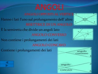 ANGOLI
                ANGOLI OPPOSTI AL VERTICE
Hanno i lati l’uno sul prolungamento dell’ altro
                 BISETTRICE DI UN ANGOLO
È la semiretta che divide un angoli lato
                     ANGOLO CONVESSO
Non contiene i prolungamenti dei lati
                      ANGOLO CONCAVO
Contiene i prolungamenti dei lati
 