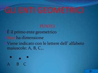 GLI ENTI GEOMETRICI
                    PUNTO
 È il primo ente geometrico
 Non ha dimensione
 Viene indicato con le lettere dell’ alfabeto
  maiuscole: A, B, C,..


 A     B C
 