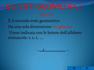 GLI ENTI GEOMETRICI
                      RETTA
 È il secondo ente geometrico
 Ha una sola dimensione: lunghezza
 Viene indicata con le lettere dell’alfabeto
  minuscole: r, s, t, ….

                  … r              …
 