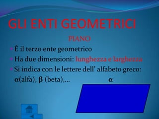 GLI ENTI GEOMETRICI
                      PIANO
 È il terzo ente geometrico
 Ha due dimensioni: lunghezza e larghezza
 Si indica con le lettere dell’ alfabeto greco:
  α(alfa), β (beta),…                α
 
