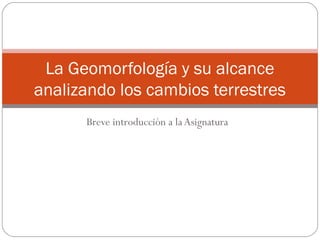 Breve introducción a la Asignatura
La Geomorfología y su alcance
analizando los cambios terrestres
 