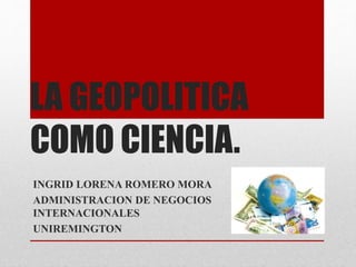 LA GEOPOLITICA
COMO CIENCIA.
INGRID LORENA ROMERO MORA
ADMINISTRACION DE NEGOCIOS
INTERNACIONALES
UNIREMINGTON
 