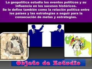 La geopolítica estudia los eventos políticos y su
        influencia en los sucesos históricos.
Se le define también como la relación política entre
    los países y las estrategias a seguir para la
        consecución de metas y estrategias.
 