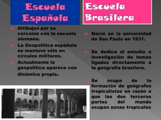    Altibajos por su
    cercanía con la escuela      Nació en la universidad
    alemana.                      de Sao Paulo en 1931.
   La Geopolítica española
    se mantuvo sólo en           Se dedica al estudio e
    círculos militares.           investigación de temas
   Actualmente la                ligados directamente a
    geopolítica aparece con       la geografía brasilera.
    dinámica propia.
                                 Se    ocupa     de    la
                                  formación de geógrafos
                                  tropicalistas en razón a
                                  que las dos terceras
                                  partes     del    mundo
                                  ocupan zonas tropicales
 