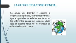 LA GEOPOLITICA COMO CIENCIA…
Se ocupa de describir y explicar la
organización política, económica y militar
que adoptan las sociedades asentadas en
las diferentes zonas del planeta, dado
que el espacio físico no es respecto de
ellas un elemento neutro.
 