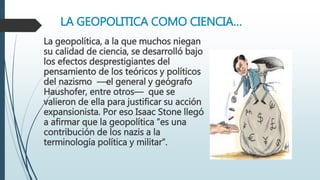 LA GEOPOLITICA COMO CIENCIA…
La geopolítica, a la que muchos niegan
su calidad de ciencia, se desarrolló bajo
los efectos desprestigiantes del
pensamiento de los teóricos y políticos
del nazismo —el general y geógrafo
Haushofer, entre otros— que se
valieron de ella para justificar su acción
expansionista. Por eso Isaac Stone llegó
a afirmar que la geopolítica “es una
contribución de los nazis a la
terminología política y militar”.
 