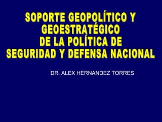 SOPORTE GEOPOLÍTICO Y  GEOESTRATÉGICO  DE LA POLÍTICA DE  SEGURIDAD Y DEFENSA NACIONAL DR. ALEX HERNANDEZ TORRES 