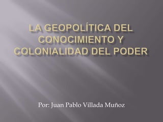 LA geopolítica del conocimiento y colonialidad del poder Por: Juan Pablo Villada Muñoz 