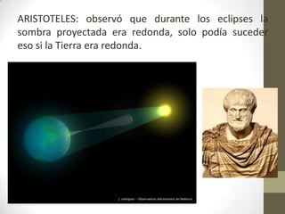 ARISTOTELES: observó que durante los eclipses la sombra proyectada era redonda, solo podía suceder eso si la Tierra era redonda. 