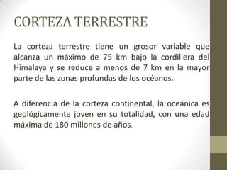 CORTEZA TERRESTRELa corteza terrestre tiene un grosor variable que alcanza un máximo de 75 km bajo la cordillera del Himalaya y se reduce a menos de 7 km en la mayor parte de las zonas profundas de los océanos.A diferencia de la corteza continental, la oceánica es geológicamente joven en su totalidad, con una edad máxima de 180 millones de años.