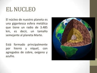 EL NUCLEO El núcleo de nuestro planeta es una gigantesca esfera metálica que tiene un radio de 3.485 km, es decir, un tamaño semejante al planeta Marte. Está formado principalmente por hierro y níquel, con agregados de cobre, oxígeno y azufre.