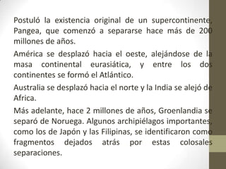 Postuló la existencia original de un supercontinente, Pangea, que comenzó a separarse hace más de 200 millones de años.América se desplazó hacia el oeste, alejándose de la masa continental eurasiática, y entre los dos continentes se formó el Atlántico. Australia se desplazó hacia el norte y la India se alejó de Africa. Más adelante, hace 2 millones de años, Groenlandia se separó de Noruega. Algunos archipiélagos importantes, como los de Japón y las Filipinas, se identificaron como fragmentos dejados atrás por estas colosales separaciones.