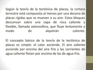 Según la teoría de la tectónica de placas, la corteza terrestre está compuesta al menos por una docena de placas rígidas que se mueven a su aire. Estos bloques descansan sobre una capa de roca caliente y flexible, llamada astenosfera, que fluye lentamente a modo de alquitrán caliente.El concepto básico de la teoría de la tectónica de placas es simple: el calor asciende. El aire caliente asciende por encima del aire frío y las corrientes de agua caliente flotan por encima de las de agua fría. 