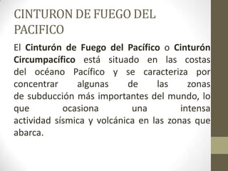 CINTURON DE FUEGO DEL PACIFICOEl Cinturón de Fuego del Pacífico o Cinturón Circumpacífico está situado en las costas del océano Pacífico y se caracteriza por concentrar algunas de las zonas de subducción más importantes del mundo, lo que ocasiona una intensa actividad sísmica y volcánica en las zonas que abarca.